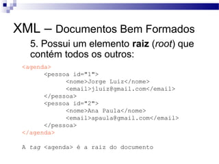 XML – Documentos Bem Formados
 5. Possui um elemento raiz (root) que
contém todos os outros:
<agenda>
<pessoa id="1">
<nome>Jorge Luiz</nome>
<email>jluiz@gmail.com</email>
</pessoa>
<pessoa id="2">
<nome>Ana Paula</nome>
<email>apaula@gmail.com</email>
</pessoa>
</agenda>
A tag <agenda> é a raiz do documento
 