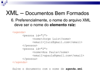XML – Documentos Bem Formados
6. Preferencialmente, o nome do arquivo XML
deve ser o nome do elemento raiz:
<agenda>
<pessoa id="1">
<nome>Jorge Luiz</nome>
<email>jluiz@gmail.com</email>
</pessoa>
<pessoa id="2">
<nome>Ana Paula</nome>
<email>apaula@gmail.com</email>
</pessoa>
</agenda>
Salve o documento com o nome de agenda.xml
 