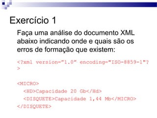 Exercício 1
Faça uma análise do documento XML
abaixo indicando onde e quais são os
erros de formação que existem:
<?xml version=”1.0” encoding="ISO-8859-1"?
>
<MICRO>
<HD>Capacidade 20 Gb</Hd>
<DISQUETE>Capacidade 1,44 Mb</MICRO>
</DISQUETE>
 