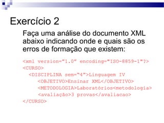 Exercício 2
Faça uma análise do documento XML
abaixo indicando onde e quais são os
erros de formação que existem:
<xml version=”1.0” encoding="ISO-8859-1"?>
<CURSO>
<DISCIPLINA sem=“4”>Linguagem IV
<OBJETIVO>Ensinar XML</OBJETIVO>
<METODOLOGIA>Laboratórios<metodologia>
<avaliação>3 provas</avaliacao>
</CURSO>
 