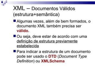 XML – Documentos Válidos
(estrutura+semântica)
 Algumas vezes, além de bem formados, o
documento XML também precisa ser
válido.
 Ou seja, deve estar de acordo com uma
definição de estrutura previamente
estabelecida
 Para indicar a estrutura de um documento
pode ser usado o DTD (Document Type
Definition) ou XMLSchema
 