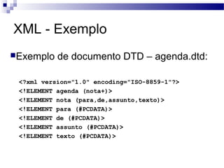 XML - Exemplo
Exemplo de documento DTD – agenda.dtd:
<?xml version="1.0" encoding="ISO-8859-1"?>
<!ELEMENT agenda (nota+)>
<!ELEMENT nota (para,de,assunto,texto)>
<!ELEMENT para (#PCDATA)>
<!ELEMENT de (#PCDATA)>
<!ELEMENT assunto (#PCDATA)>
<!ELEMENT texto (#PCDATA)>
 