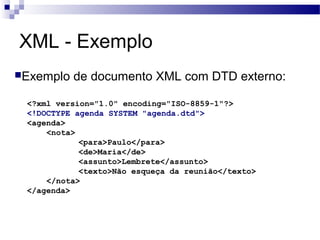 XML - Exemplo
Exemplo de documento XML com DTD externo:
<?xml version="1.0" encoding="ISO-8859-1"?>
<!DOCTYPE agenda SYSTEM "agenda.dtd">
<agenda>
<nota>
<para>Paulo</para>
<de>Maria</de>
<assunto>Lembrete</assunto>
<texto>Não esqueça da reunião</texto>
</nota>
</agenda>
 
