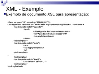 XML - Exemplo
Exemplo de documento XSL para apresentação:
<?xml version="1.0" encoding="ISO-8859-1"?>
<xsl:stylesheet version="1.0" xmlns:xsl="http://www.w3.org/1999/XSL/Transform“>
<xsl:template match="agenda">
<html>
<title>Agenda de Compromissos</title>
<h1>Agenda de Compromissos</h1>
<xsl:apply-templates/>
</html>
</xsl:template>
<xsl:template match="nota">
<hr/>
<xsl:apply-templates/>
<p/>
</xsl:template>
...
</xsl:template>
<xsl:template match="text()">
<xsl:value-of select="."/>
</xsl:template>
</xsl:stylesheet>
 