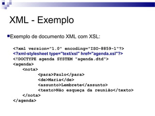 XML - Exemplo
Exemplo de documento XML com XSL:
<?xml version="1.0" encoding="ISO-8859-1"?>
<?xml-stylesheet type="text/xsl" href="agenda.xsl"?>
<!DOCTYPE agenda SYSTEM "agenda.dtd">
<agenda>
<nota>
<para>Paulo</para>
<de>Maria</de>
<assunto>Lembrete</assunto>
<texto>Não esqueça da reunião</texto>
</nota>
</agenda>
 