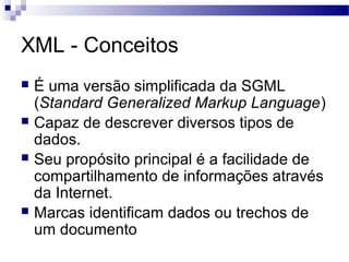 XML - Conceitos
 É uma versão simplificada da SGML
(Standard Generalized Markup Language)
 Capaz de descrever diversos tipos de
dados.
 Seu propósito principal é a facilidade de
compartilhamento de informações através
da Internet.
 Marcas identificam dados ou trechos de
um documento
 