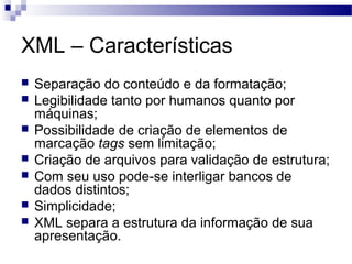 XML – Características
 Separação do conteúdo e da formatação;
 Legibilidade tanto por humanos quanto por
máquinas;
 Possibilidade de criação de elementos de
marcação tags sem limitação;
 Criação de arquivos para validação de estrutura;
 Com seu uso pode-se interligar bancos de
dados distintos;
 Simplicidade;
 XML separa a estrutura da informação de sua
apresentação.
 