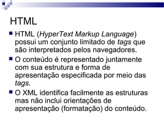 HTML
 HTML (HyperText Markup Language)
possui um conjunto limitado de tags que
são interpretados pelos navegadores.
 O conteúdo é representado juntamente
com sua estrutura e forma de
apresentação especificada por meio das
tags.
 O XML identifica facilmente as estruturas
mas não inclui orientações de
apresentação (formatação) do conteúdo.
 