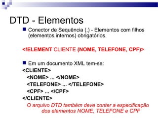 DTD - Elementos
 Conector de Sequência (,) - Elementos com filhos
(elementos internos) obrigatórios.
<!ELEMENT CLIENTE (NOME, TELEFONE, CPF)>
 Em um documento XML tem-se:
<CLIENTE>
<NOME> ... </NOME>
<TELEFONE> ... </TELEFONE>
<CPF> ... </CPF>
</CLIENTE>
O arquivo DTD também deve conter a especificação
dos elementos NOME, TELEFONE e CPF
 