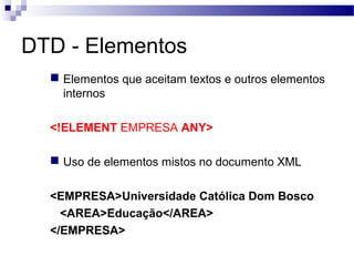 DTD - Elementos
 Elementos que aceitam textos e outros elementos
internos
<!ELEMENT EMPRESA ANY>
 Uso de elementos mistos no documento XML
<EMPRESA>Universidade Católica Dom Bosco
<AREA>Educação</AREA>
</EMPRESA>
 
