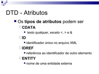 DTD - Atributos
 Os tipos de atributos podem ser
CDATA
 texto qualquer, exceto <, > e &
ID
 identificador único no arquivo XML
IDREF
 referência ao identificador de outro elemento
ENTITY
 nome de uma entidade externa
 