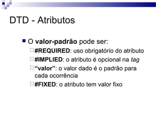 DTD - Atributos
 O valor-padrão pode ser:
#REQUIRED: uso obrigatório do atributo
#IMPLIED: o atributo é opcional na tag
“valor”: o valor dado é o padrão para
cada ocorrência
#FIXED: o atributo tem valor fixo
 