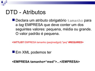 DTD - Atributos
Declara um atributo obrigatório tamanho para
a tag EMPRESA que deve conter um dos
seguintes valores: pequena, média ou grande.
O valor padrão é pequena.
<!ATTLIST EMPRESA tamanho (peq|med|grd) "peq" #REQUIRED>
Em XML podemos ter
<EMPRESA tamanho=“med”>...</EMPRESA>
 