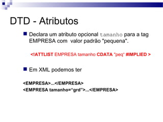 DTD - Atributos
 Declara um atributo opcional tamanho para a tag
EMPRESA com valor padrão "pequena".
<!ATTLIST EMPRESA tamanho CDATA "peq“ #IMPLIED >
 Em XML podemos ter
<EMPRESA>...</EMPRESA>
<EMPRESA tamanho=“grd”>...</EMPRESA>
 