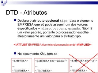 DTD - Atributos
 Declara o atributo opcional tipo para o elemento
EMPRESA que só pode assumir um dos valores
especificados – micro, pequena, grande. Não há
um valor padrão, portanto o processador escolhe
aleatoriamente um valor para o atributo tipo.
<!ATTLIST EMPRESA tipo (micro|pequena|grande) #IMPLIED>
 No documento XML tem-se
<EMPRESA>
...
</EMPRESA>
<EMPRESA tipo=“grande”>
...
</EMPRESA>
<EMPRESA tipo=“A”>
...
</EMPRESA>
 