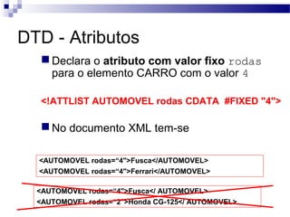 DTD - Atributos
Declara o atributo com valor fixo rodas
para o elemento CARRO com o valor 4
<!ATTLIST AUTOMOVEL rodas CDATA #FIXED "4">
No documento XML tem-se
<AUTOMOVEL rodas=“4">Fusca</AUTOMOVEL>
<AUTOMOVEL rodas=“4">Ferrari</AUTOMOVEL>
<AUTOMOVEL rodas=“4">Fusca</ AUTOMOVEL>
<AUTOMOVEL rodas=“2">Honda CG-125</ AUTOMOVEL>
 