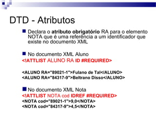 DTD - Atributos
 Declara o atributo obrigatório RA para o elemento
NOTA que é uma referência a um identificador que
existe no documento XML
 No documento XML Aluno
<!ATTLIST ALUNO RA ID #REQUIRED>
<ALUNO RA="89021-1">Fulano de Tal</ALUNO>
<ALUNO RA="84317-9">Beltrano Disso</ALUNO>
No documento XML Nota
<!ATTLIST NOTA cod IDREF #REQUIRED>
<NOTA cod="89021-1">9,0</NOTA>
<NOTA cod="84317-9">4,5</NOTA>
 