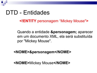 DTD - Entidades
<!ENTITY personagem “Mickey Mouse">
Quando a entidade &personagem; aparecer
em um documento XML, ela será substituída
por "Mickey Mouse".
<NOME>&personagem</NOME>
<NOME>Mickey Mouse</NOME>
 