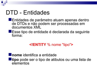 DTD - Entidades
Entidades de parâmetro atuam apenas dentro
de DTDs e não podem ser processadas em
documentos XML
Esse tipo de entidade é declarada da seguinte
forma:
<!ENTITY % nome "tipo">
nome identifica a entidade
tipo pode ser o tipo de atibutos ou uma lista de
elementos
 
