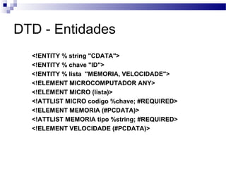 DTD - Entidades
<!ENTITY % string "CDATA">
<!ENTITY % chave "ID">
<!ENTITY % lista "MEMORIA, VELOCIDADE">
<!ELEMENT MICROCOMPUTADOR ANY>
<!ELEMENT MICRO (lista)>
<!ATTLIST MICRO codigo %chave; #REQUIRED>
<!ELEMENT MEMORIA (#PCDATA)>
<!ATTLIST MEMORIA tipo %string; #REQUIRED>
<!ELEMENT VELOCIDADE (#PCDATA)>
 