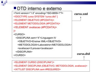 DTD interno e externo
<?xml version=“1.0” encoding="ISO-8859-1"?>
<!DOCTYPE curso SYSTEM “curso.dtd” [
<!ELEMENT OBJETIVO (#PCDATA)>
<!ELEMENT METODOLOGIA (#PCDATA)>
<!ELEMENT avaliacao (#PCDATA)>
]>
<CURSO>
<DISCIPLINA sem=“4”>Linguagem IV
<OBJETIVO>Ensinar XML</OBJETIVO>
<METODOLOGIA>Laboratório</METODOLOGIA>
<avaliacao>3 provas</avaliacao>
</DISCIPLINA>
</CURSO>
curso.xml
<!ELEMENT CURSO (DISCIPLINA*)>
<!ELEMENT DISCIPLINA (OBJETIVO, METODOLOGIA, avaliacao)>
<!ATTLIST DISCIPLINA sem #REQUIRED>
curso.dtd
 