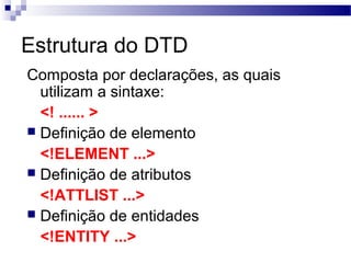 Estrutura do DTD
Composta por declarações, as quais
utilizam a sintaxe:
<! ...... >
 Definição de elemento
<!ELEMENT ...>
 Definição de atributos
<!ATTLIST ...>
 Definição de entidades
<!ENTITY ...>
 