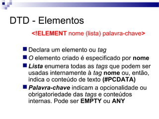 DTD - Elementos
<!ELEMENT nome (lista) palavra-chave>
Declara um elemento ou tag
O elemento criado é especificado por nome
Lista enumera todas as tags que podem ser
usadas internamente à tag nome ou, então,
indica o conteúdo de texto (#PCDATA)
Palavra-chave indicam a opcionalidade ou
obrigatoriedade das tags e conteúdos
internas. Pode ser EMPTY ou ANY
 