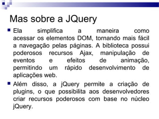 Mas sobre a JQuery
 Ela simplifica a maneira como
acessar os elementos DOM, tornando mais fácil
a navegação pelas páginas. A biblioteca possui
poderosos recursos Ajax, manipulação de
eventos e efeitos de animação,
permitindo um rápido desenvolvimento de
aplicações web.
 Além disso, a jQuery permite a criação de
plugins, o que possibilita aos desenvolvedores
criar recursos poderosos com base no núcleo
jQuery.
 