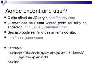 Aonde encontrar e usar?
 O site oficial da JQuery é http://jquery.com
 O download da última versão pode ser feito no
endereço: http://jquery.com/download
 Seu uso pode ser feito diretamente do site:
 http://code.jquery.com
 Exemplo:
<script src=“http://code.jquery.com/jquery-1.11.3.min.js”
type=“text/javascript”>
</script>
 
