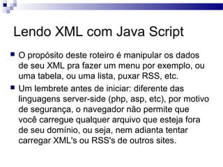 Lendo XML com Java Script
 O propósito deste roteiro é manipular os dados
de seu XML pra fazer um menu por exemplo, ou
uma tabela, ou uma lista, puxar RSS, etc.
 Um lembrete antes de iniciar: diferente das
linguagens server-side (php, asp, etc), por motivo
de segurança, o navegador não permite que
você carregue qualquer arquivo que esteja fora
de seu domínio, ou seja, nem adianta tentar
carregar XML's ou RSS's de outros sites.
 
