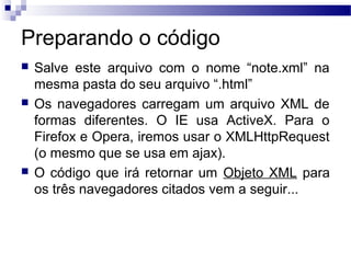 Preparando o código
 Salve este arquivo com o nome “note.xml” na
mesma pasta do seu arquivo “.html”
 Os navegadores carregam um arquivo XML de
formas diferentes. O IE usa ActiveX. Para o
Firefox e Opera, iremos usar o XMLHttpRequest
(o mesmo que se usa em ajax).
 O código que irá retornar um Objeto XML para
os três navegadores citados vem a seguir...
 