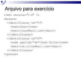 Arquivo para exercício
<?xml version="1.0" ?>
<pessoa>
<identificacao id="1">
<nome>Joao</nome>
<email>joao@mail.com</email>
</identificacao>
<identificacao id="2">
<nome apelido=“Ze">Jose Silva</nome>
<email>ze.silva@mail.com</email>
</identificacao>
</pessoa>
 
