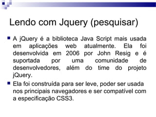 Lendo com Jquery (pesquisar)
 A jQuery é a biblioteca Java Script mais usada
em aplicações web atualmente. Ela foi
desenvolvida em 2006 por John Resig e é
suportada por uma comunidade de
desenvolvedores, além do time do projeto
jQuery.
 Ela foi construída para ser leve, poder ser usada
nos principais navegadores e ser compatível com
a especificação CSS3.
 