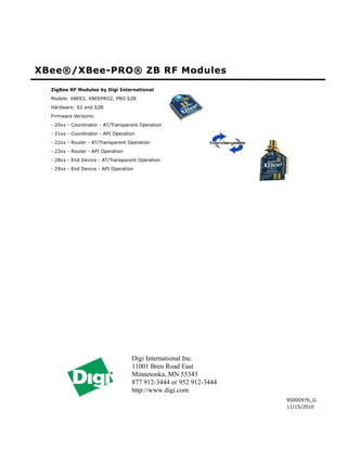 XBee®/XBee-PRO® ZB RF Modules
  ZigBee RF Modules by Digi International
  Models: XBEE2, XBEEPRO2, PRO S2B
  Hardware: S2 and S2B
  Firmware Versions:
  - 20xx - Coordinator - AT/Transparent Operation
  - 21xx - Coordinator - API Operation
  - 22xx - Router - AT/Transparent Operation
  - 23xx - Router - API Operation
  - 28xx - End Device - AT/Transparent Operation
  - 29xx - End Device - API Operation




                                    Digi International Inc.
                                    11001 Bren Road East
                                    Minnetonka, MN 55343
                                    877 912-3444 or 952 912-3444
                                    http://www.digi.com
                                                                   90000976_G
                                                                   11/15/2010
 