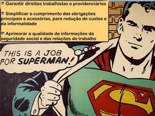 Garantir direitos trabalhistas e previdenciários
Simplificar o cumprimento das obrigações
principais e acessórias, para redução de custos e
da informalidade
Aprimorar a qualidade de informações da
seguridade social e das relações de trabalho
 