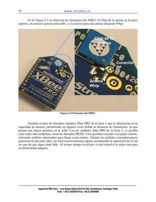 10                                        www.olimex.cl


       En la Figura 2-2 se observan los elementos del XBEE. El Chip de la antena en la parte
superior, el conector para la antena RF, y el conector para una antena integrada Whip.




                                      Figura 2-2 Elementos del XBEE.



        También existen los llamados módulos Xbee PRO de la Serie 1 que se diferencian en la
capacidad de alcance, permitiendo en algunos casos doblar la distancia de transmisión, ya que
poseen una mayor potencia en la señal. Con los módulos Xbee PRO de la Serie 2, es posible
crear redes más complejas, como las llamadas MESH. Estas permiten acceder a un punto remoto,
utilizando módulos intermedios para llegar como routers. Además los módulos automáticamente
generaran la red entre ellos, sin intervención humana alguna, permitiendo la reparación de la red
en caso de que algún nodo falle. Al mismo tiempo la red por sí sola resuelve la mejor ruta para
un determinado paquete.




                Ingeniería MCI Ltda. – Luis Thayer Ojeda 0115 of 402, Providencia, Santiago, Chile
                                   Fono: + 56 2 3339579 Fax: +56 2 3350589
 