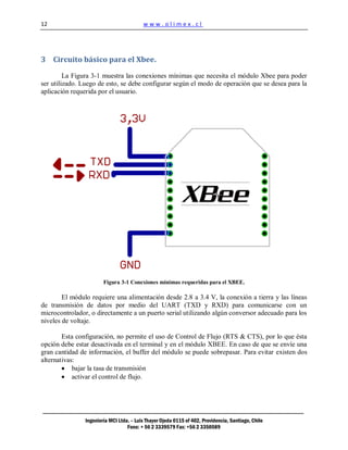 12                                        www.olimex.cl




3 Circuito básico para el Xbee.

         La Figura 3-1 muestra las conexiones mínimas que necesita el módulo Xbee para poder
ser utilizado. Luego de esto, se debe configurar según el modo de operación que se desea para la
aplicación requerida por el usuario.




                        Figura 3-1 Conexiones mínimas requeridas para el XBEE.

        El módulo requiere una alimentación desde 2.8 a 3.4 V, la conexión a tierra y las líneas
de transmisión de datos por medio del UART (TXD y RXD) para comunicarse con un
microcontrolador, o directamente a un puerto serial utilizando algún conversor adecuado para los
niveles de voltaje.

        Esta configuración, no permite el uso de Control de Flujo (RTS & CTS), por lo que ésta
opción debe estar desactivada en el terminal y en el módulo XBEE. En caso de que se envíe una
gran cantidad de información, el buffer del módulo se puede sobrepasar. Para evitar existen dos
alternativas:
            bajar la tasa de transmisión
            activar el control de flujo.




                Ingeniería MCI Ltda. – Luis Thayer Ojeda 0115 of 402, Providencia, Santiago, Chile
                                   Fono: + 56 2 3339579 Fax: +56 2 3350589
 
