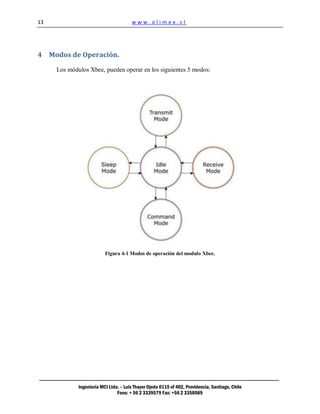 13                                     www.olimex.cl




4 Modos de Operación.

     Los módulos Xbee, pueden operar en los siguientes 5 modos:




                          Figura 4-1 Modos de operación del modulo Xbee.




             Ingeniería MCI Ltda. – Luis Thayer Ojeda 0115 of 402, Providencia, Santiago, Chile
                                Fono: + 56 2 3339579 Fax: +56 2 3350589
 