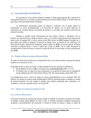 14                                        www.olimex.cl



4.1 Modo RECIBIR/TRANSMITIR.

       Se encuentra en estos modos cuando al módulo le llega algún paquete RF a través de la
antena(modo Receive) o cuando se manda información serial al buffer del pin 3 (UART Data in)
que luego será transmitida (modo Transmit).

       La información transmitida puede ser Directa o Indirecta. En el modo directo la
información se envía inmediatamente a la dirección de destino. En el modo Indirecto la
información es retenida durante un período de tiempo y es enviada sólo cuando la dirección de
destino la solicita.

        Además es posible enviar información por dos modos. Unicast y Broadcast. Por el
primero, la comunicación es desde un punto a otro, y es el único modo que permite respuesta de
quien recibe el paquete RF, es decir, quien recibe debe enviar un ACK (paquete llamado así, y
que indica que recibió el paquete, el usuario no puede verlo, es interno de los módulos) a la
dirección de origen. Quien envió el paquete, espera recibir un ACK, en caso de que no le llegue,
reenviará el paquete hasta 3 veces o hasta que reciba el ACK. En el modo Broadcast la
comunicación es entre un nodo y a todos los nodos de la red. En este modo, no hay confirmación
por ACK.


4.2 Modo de Bajo Consumo (Sleep Mode).

El modo de sueño hace posible que el módulo RF entre en un modo de bajo consumo de energía
cuando no se encuentra en uso.

Para poder entrar en modo de sueño, se debe cumplir una de las siguientes condiciones:
       Sleep_RQ(pin 9) está en alto y el módulo está en pin sleep mode (SM= 1,2 o 5)
       El módulo está en reposo (no hay transmisión ni recepción de datos) por la cantidad de
       tiempo definido por ST (Time before Sleep). [ST sólo está activado cuando SM=4,5]

La configuración de los ciclos de sueño se realiza principalmente con el comando SM. Por
defecto, los modos de sueños están deshabilitados (SM=0), permaneciendo el módulo en estado
de reposo/recepción. En este estado el módulo está siempre preparado para responder a un
comando, ya sea, por el puerto serial o la interfaz RF.


4.2.1 Modos de sueño controlado por Pin


4.2.1.1 Pin de Hibernación

Este modo minimiza el consumo de energía cuando el módulo se encuentra en reposo. Este modo
se habilita cuando Sleep_RQ(pin 9) está en alto, el módulo terminará cualquier transmisión,
recepción o procedimientos de asociación y entrará en modo de reposo y luego en modo de



                Ingeniería MCI Ltda. – Luis Thayer Ojeda 0115 of 402, Providencia, Santiago, Chile
                                   Fono: + 56 2 3339579 Fax: +56 2 3350589
 