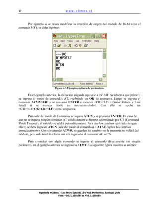 17                                       www.olimex.cl



      Por ejemplo si se desea modificar la dirección de origen del módulo de 16-bit (con el
comando MY), se debe ingresar:




                              Figura 4-3 Ejemplo escritura de parámetros.

       En el ejemplo anterior, la dirección asignada equivale a 0x3F4F. Se observa que primero
se ingresa al modo de comandos AT, recibiendo un OK de respuesta. Luego se ingresa el
comando ATMY3F4F y se presiona ENTER o caracter <CR><LF> (Carrier Return y Line
Feed) si se maneja desde un microcontrolador. Con ello se recibe un
<CR><LF>OK<CR><LF> como respuesta.

        Para salir del modo de Comandos se ingresa ATCN y se presiona ENTER. En caso de
que no se ingrese ningún comando AT válido durante el tiempo determinado por CT (Command
Mode Timeout), el módulo se saldrá automáticamente. Para que los cambios realizados tengan
efecto se debe ingresar ATCN (sale del modo de comandos) o ATAC (aplica los cambios
inmediatamente). Con el comando ATWR, se guardan los cambios en la memoria no volátil del
módulo, pero sólo tendrán efecto una vez ingresado el comando AC o CN.

      Para consultar por algún comando se ingresa el comando directamente sin ningún
parámetro, en el ejemplo anterior se ingresaría ATMY. La siguiente figura muestra lo anterior:




               Ingeniería MCI Ltda. – Luis Thayer Ojeda 0115 of 402, Providencia, Santiago, Chile
                                  Fono: + 56 2 3339579 Fax: +56 2 3350589
 