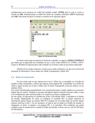 19                                        www.olimex.cl


configuración en la memoria no volátil del módulo usando ATWR, para lo cual se vuelve a
obtener un OK. Posteriormente se saldrá del modo de comando utilizando ATCN obteniendo
otro OK. Otra forma de hacer lo mismo se muestra en la siguiente figura:




                                        Figura 4-6 Forma abreviada.

       Se observa que luego de ingresar al modo de comandos, se ingresa ATDLCC35,WR,CN
que indica que se ingresarán tres comandos en uno, y éstos serán ATDLCC35, ATWR y ATCN.
Luego se obtendrá la respuesta para cada comando en el mismo orden en que fueron ingresados.

       Además de los modos anteriores, existen otros modos referentes a lo que son la forma de
transmitir la información. Estos modos son: Modo Transparente y Modo API.


4.4 Modo Transparente

        En este modo todo lo que ingresa por el pin 3 (Data in), es guardado en el buffer de
entrada y luego transmitido y todo lo que ingresa como paquete RF, es guardado en el buffer de
salida y luego enviado por el pin 2 (Data out). El modo Transparente viene por defecto en los
módulos Xbee.
Este modo está destinado principalmente a la comunicación punto a punto, donde no es necesario
ningún tipo de control. También se usa para reemplazar alguna conexión serial por cable, ya que
es la configuración más sencilla posible y no requiere una mayor configuración.
En este modo, la información es recibida por el pin 3 del módulo Xbee, y guardada en el buffer
de entrada. Dependiendo de cómo se configure el comando RO, se puede transmitir la
información apenas llegue un carácter (RO=0) o después de un tiempo dado sin recibir ningún
carácter serial por el pin 3. En ese momento, se toma lo que se tenga en el buffer de entrada, se
empaqueta, es decir, se integra a un paquete RF, y se transmite. Otra condición que puede
cumplirse para la transmisión es cuando el buffer de entrada se llena, esto es, más de 100 bytes
de información.

                Ingeniería MCI Ltda. – Luis Thayer Ojeda 0115 of 402, Providencia, Santiago, Chile
                                   Fono: + 56 2 3339579 Fax: +56 2 3350589
 