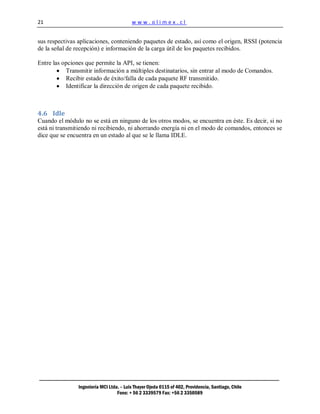 21                                        www.olimex.cl


sus respectivas aplicaciones, conteniendo paquetes de estado, así como el origen, RSSI (potencia
de la señal de recepción) e información de la carga útil de los paquetes recibidos.

Entre las opciones que permite la API, se tienen:
           Transmitir información a múltiples destinatarios, sin entrar al modo de Comandos.
           Recibir estado de éxito/falla de cada paquete RF transmitido.
           Identificar la dirección de origen de cada paquete recibido.



4.6 Idle
Cuando el módulo no se está en ninguno de los otros modos, se encuentra en éste. Es decir, si no
está ni transmitiendo ni recibiendo, ni ahorrando energía ni en el modo de comandos, entonces se
dice que se encuentra en un estado al que se le llama IDLE.




                Ingeniería MCI Ltda. – Luis Thayer Ojeda 0115 of 402, Providencia, Santiago, Chile
                                   Fono: + 56 2 3339579 Fax: +56 2 3350589
 