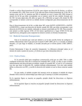 23                                        www.olimex.cl


Cuando se utiliza direccionamiento de 64 bit, para asignar una dirección de destino, se utilizan
los comandos DL y DH. Éstos son de 32 bit cada uno (para el direccionamiento de 16 bit, DL se
maneja como uno de 16, mientras que DH se mantiene en cero) y juntos (DL+DH) forman el
número de 64 bit que debe corresponder con el número serial de otro módulo formado por
SL+SH. Así para algún dato, DL debe ser igual a SL y DH debe ser igual a SH, donde SL+SH
corresponden al número serial de un módulo destino configurado para direccionamiento de 64
bits.

Para el direccionamiento de 64 bit, se debe dejar MY como 0xFFFF (ATMYFFFF) o 0xFFFE
(ATMYFFFE) y elegir una dirección de destino usando DL+DH, que debe corresponder a una
dirección de 64 bit de otro módulo, indicando su número serial dado por SL+SH. Para consultar
este número se debe ingresar ATSL (32 bit menos significativos) y luego ATSH (32 bit más
significativos), entregando como respuesta los números seriales en formato hexadecimal.

5.2 Modo de Conexión Transparente.

       Esta es la conexión que viene por defecto y es la más sencilla forma de configurar el
módem. Básicamente todo lo que pasa por el puerto UART (DIN, pin 3), es enviado al módulo
deseado, y lo que llega al módulo, es enviado devuelta por el mismo puerto UART (DOUT,
pin2).

Existen básicamente 4 tipos de conexión transparente. La diferencia principal radica en el
número de nodos o puntos de acceso, y la forma en que éstos interactúan entre sí.


5.2.1 Punto a Punto.

        Es la conexión ideal para reemplazar comunicación serial por un cable. Sólo se debe
configurar la dirección. Para ello se utilizan los comandos MY y el DL. La idea, es que se define
arbitrariamente una dirección para un módulo, usando el comando MY, el cual se va a comunicar
con otro que tiene la dirección DL, también definida arbitrariamente. Con esto cada módulo
define su dirección con MY, y escribe la dirección del módulo al cual se desea conectar usando
DL.

       En este modo, el módulo receptor del mensaje envía un paquete al módulo de origen
llamado ACK (viene de Acknowledge) que indica que el mensaje se recibió correctamente.

En la siguiente figura se muestra un pequeño ejemplo donde las direcciones se eligieron
arbitrariamente:

        En la siguiente figura se muestra un pequeño ejemplo donde las direcciones se eligieron
arbitrariamente:




                Ingeniería MCI Ltda. – Luis Thayer Ojeda 0115 of 402, Providencia, Santiago, Chile
                                   Fono: + 56 2 3339579 Fax: +56 2 3350589
 