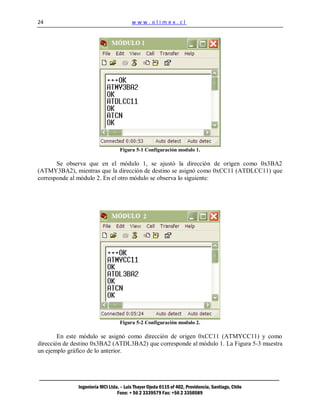 24                                      www.olimex.cl




                                  Figura 5-1 Configuración modulo 1.

       Se observa que en el módulo 1, se ajustó la dirección de origen como 0x3BA2
(ATMY3BA2), mientras que la dirección de destino se asignó como 0xCC11 (ATDLCC11) que
corresponde al módulo 2. En el otro módulo se observa lo siguiente:




                                  Figura 5-2 Configuración modulo 2.

        En este módulo se asignó como dirección de origen 0xCC11 (ATMYCC11) y como
dirección de destino 0x3BA2 (ATDL3BA2) que corresponde al módulo 1. La Figura 5-3 muestra
un ejemplo gráfico de lo anterior.




              Ingeniería MCI Ltda. – Luis Thayer Ojeda 0115 of 402, Providencia, Santiago, Chile
                                 Fono: + 56 2 3339579 Fax: +56 2 3350589
 