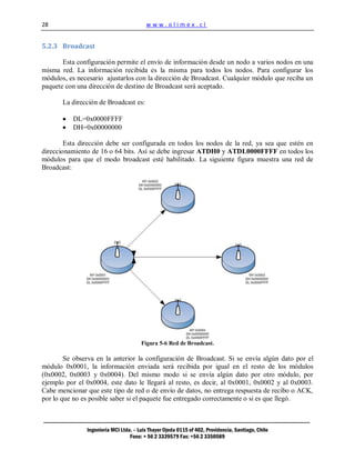 28                                       www.olimex.cl


5.2.3 Broadcast

       Esta configuración permite el envío de información desde un nodo a varios nodos en una
misma red. La información recibida es la misma para todos los nodos. Para configurar los
módulos, es necesario ajustarlos con la dirección de Broadcast. Cualquier módulo que reciba un
paquete con una dirección de destino de Broadcast será aceptado.

       La dirección de Broadcast es:

          DL=0x0000FFFF
          DH=0x00000000

        Esta dirección debe ser configurada en todos los nodos de la red, ya sea que estén en
direccionamiento de 16 o 64 bits. Así se debe ingresar ATDH0 y ATDL0000FFFF en todos los
módulos para que el modo broadcast esté habilitado. La siguiente figura muestra una red de
Broadcast:




                                       Figura 5-6 Red de Broadcast.

        Se observa en la anterior la configuración de Broadcast. Si se envía algún dato por el
módulo 0x0001, la información enviada será recibida por igual en el resto de los módulos
(0x0002, 0x0003 y 0x0004). Del mismo modo si se envía algún dato por otro módulo, por
ejemplo por el 0x0004, este dato le llegará al resto, es decir, al 0x0001, 0x0002 y al 0x0003.
Cabe mencionar que este tipo de red o de envío de datos, no entrega respuesta de recibo o ACK,
por lo que no es posible saber si el paquete fue entregado correctamente o si es que llegó.



               Ingeniería MCI Ltda. – Luis Thayer Ojeda 0115 of 402, Providencia, Santiago, Chile
                                  Fono: + 56 2 3339579 Fax: +56 2 3350589
 