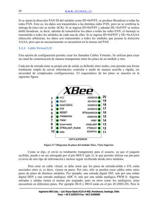 29                                        www.olimex.cl


Si se ajusta la dirección PAN ID del módulo como ID=0xFFFF, se produce Broadcast a todas las
redes PAN. Esto es, los datos son transmitidos a las distintas redes PAN, pero no se confirma la
entrega de éstos (no se recibe ACK). Si se ingresa ID=0xFFFF y además DL=0xFFFF se realiza
doble broadcast, es decir, además de transmitirse los datos a todas las redes PAN, el mensaje es
transmitido a todos los módulos de cada una de ellas. Si se ingresa ID=0xFFFF y DL=0xAAAA
(dirección arbitraria), los datos son transmitidos a todos los módulos que posean la dirección
AAAA, pero que no necesariamente se encuentren en la misma red PAN.

5.2.4 Cable Virtual I/O

Esta opción de configuración permite crear los llamados Cables Virtuales. Se utilizan para crear
un canal de comunicación de manera transparente entre los pines de un módulo y otro.

Cada pin de entrada tiene su propio pin de salida ya definido entre nodos, esto permite una forma
totalmente simple de enviar información, controlar o medir de manera sencilla y rápida, sin
necesidad de complicadas configuraciones. El esquemático de los pines se muestra en la
siguiente figura:




                     Figura 5-7 Diagrama de pines del módulo Xbee. Vista Superior.

        Como se dijo, el envío es totalmente transparente para el usuario, ya que el paquete
recibido, puede o no ser entregado por el pin DOUT (pin 3), lo que permite utilizar ese pin para
el envío de otro tipo de información e incluso seguir recibiendo desde otros módulos.

        Para crear un cable virtual, se debe notar que los pines de entrada/salida o I/O, están
asociados entre sí, es decir, vienen en pares. Por esto, sólo se pueden crear cables entre estos
pares de pines de distintos módulos. Por ejemplo, una entrada digital DI5, sale por una salida
digital DO5 y una entrada analógica ADC 0, sale por una salida analógica PWM 0. Algunas
entradas y salidas tienen el mismo pin asignado, pero en otros como los analógicos, éstas
encuentran en diferentes pines. Por ejemplo DI-0 y DO-0 están en el pin 20 (DIO-20). Pero la

                Ingeniería MCI Ltda. – Luis Thayer Ojeda 0115 of 402, Providencia, Santiago, Chile
                                   Fono: + 56 2 3339579 Fax: +56 2 3350589
 