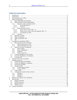 3                                                               www.olimex.cl




Tabla de Contenidos
1    Introducción. ................................................................................................................................................. 6
2    Aplicaciones ................................................................................................................................................. 9
3    Circuito básico para el Xbee. ....................................................................................................................... 12
4    Modos de Operación. .................................................................................................................................. 13
  4.1     Modo RECIBIR/TRANSMITIR........................................................................................................... 14
  4.2     Modo de Bajo Consumo (Sleep Mode). ................................................................................................ 14
     4.2.1       Modos de sueño controlado por Pin ............................................................................................. 14
        4.2.1.1           Pin de Hibernación .............................................................................................................. 14
        4.2.1.2           Pin Doze ............................................................................................................................. 15
     4.2.2       Modos de sueño cíclicos .............................................................................................................. 15
        4.2.2.1           Sueño cíclico remoto (SM = 4) ............................................................................................ 15
        4.2.2.2           Sueño cíclico remoto y Pin para despertar (SM = 5)............................................................. 15
        4.2.2.3           Coordinador de sueño ......................................................................................................... 15
     4.2.3       Resumen ..................................................................................................................................... 16
  4.3     Modo de Comando. ............................................................................................................................. 16
  4.4     Modo Transparente .............................................................................................................................. 19
  4.5     Modo de operación API ....................................................................................................................... 20
  4.6     Idle ...................................................................................................................................................... 21
5    Configuración del Módulo XBEE. ............................................................................................................... 22
  5.1     Direccionamiento de los módulos......................................................................................................... 22
     5.1.1       Direccionamiento de 16 bit .......................................................................................................... 22
     5.1.2       Direccionamiento de 64 bits ........................................................................................................ 22
  5.2     Modo de Conexión Transparente. ......................................................................................................... 23
     5.2.1       Punto a Punto. ............................................................................................................................. 23
     5.2.2       Punto a Multipunto. ..................................................................................................................... 25
     5.2.3       Broadcast .................................................................................................................................... 28
     5.2.4       Cable Virtual I/O ......................................................................................................................... 29
  5.3     Conexión NonBeacon. Peer-to-Peer. .................................................................................................... 33
  5.4     Conexión NonBeacon c/Coordinador. .................................................................................................. 33
  5.5     Conexión API ...................................................................................................................................... 38
6    Software X-CTU para comandos. ................................................................................................................ 39
7    Ejemplos prácticos. ..................................................................................................................................... 43
  7.1     Instalación XBEE EXPLORER ............................................................................................................ 43
  7.2     Lectura I/O Digitales y Analógicas. ...................................................................................................... 45
  7.3     Utilización del PWM. .......................................................................................................................... 49
  7.4     Ejemplo ECHO.................................................................................................................................... 49
     7.4.1       Usando Hyperterminal................................................................................................................. 49
     7.4.2       Usando X-CTU ........................................................................................................................... 51
  7.5     Cable virtual ........................................................................................................................................ 56
  7.6     Configuración modos de bajo consumo ................................................................................................ 60
     7.6.1       Ejemplo 1.................................................................................................................................... 60
     7.6.2       Ejemplo 2.................................................................................................................................... 60
     7.6.3       Ejemplo 3.................................................................................................................................... 62
8    Resumen de comandos más importantes ...................................................................................................... 63
9    Hoja de datos. ............................................................................................................................................. 67
  9.1     Diagrama de Pines. .............................................................................................................................. 67
  9.2     Detalles eléctricos. ............................................................................................................................... 68
  9.3     Detalles Técnicos................................................................................................................................. 69
  9.4     Detalles Físicos. ................................................................................................................................... 70
10 Glosario de términos ................................................................................................................................... 72




                            Ingeniería MCI Ltda. – Luis Thayer Ojeda 0115 of 402, Providencia, Santiago, Chile
                                               Fono: + 56 2 3339579 Fax: +56 2 3350589
 