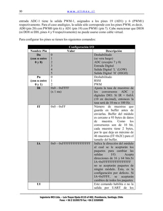 30                                        www.olimex.cl


entrada ADC-1 tiene la salida PWM-1, asignados a los pines 19 (AD1) y 6 (PWM1)
respectivamente. Para el caso analógico, la salida sólo corresponde con los pines PWM, es decir,
AD0 (pin 20) con PWM0 (pin 6) y AD1 (pin 19) con PWM1 (pin 7). Cabe mencionar que DIO8
(ni DO8 ni DI8, pines 4 y 9 respectivamente) no puede usarse como cable virtual.

Para configurar los pines se tienen los siguientes comandos:

                                           Configuración I/O
        Nombre Pin                        Valor                                Descripción
            Dn            0                                          Deshabilitado
        (con n entre      1                                          (se vera luego)
           0 y 8)         2                                          ADC (excepto 7 y 8)
                          3                                          Entrada Digital
                          4                                          Salida Digital ´L´ (LOW)
                          5                                          Salida Digital ´H´ (HIGH)
             Pn           0                                          Deshabilitado
        (con n entre      1                                          RSSI
           0 y 1)         2                                          PWM
             IR           0x0 – 0xFFFF                               Ajusta la tasa de muestreo de
                          (x 1 ms)                                   los conversores ADC y
                                                                     digitales DIO. Si IR = 0x0A
                                                                     (10 en decimal), entonces la
                                                                     tasa será de 10 ms o 100 Hz.
             IT           0x0 – 0xFF                                 Número de muestras que
                                                                     guarda en buffer antes de
                                                                     enviarlas. Buffer del módulo
                                                                     es cercano a 93 bytes de datos
                                                                     de muestra. Como los
                                                                     conversores son de 10 bit,
                                                                     cada muestra tiene 2 bytes,
                                                                     por lo que deja un máximo de
                                                                     46 muestras (IT=0x2C) para el
                                                                     tamaño del buffer.
             IA           0x0 – 0xFFFFFFFFFFFFFFFF                   Indica la dirección del módulo
                                                                     al cual se le aceptarán los
                                                                     paquetes para cambiar las
                                                                     salidas       I/O.      Acepta
                                                                     direcciones de 16 y 64 bits.Si
                                                                     IA=0xFFFFFFFFFFFFFFFF
                                                                     no se aceptarán paquetes de
                                                                     ningún módulo. Ésta, es la
                                                                     configuración por defecto. Si
                                                                     IA=0xFFFF, se aceptarán
                                                                     cambios de todos los paquetes
             UI                                                      Este comando habilita o no la
                                                                     salida por UART de los

                Ingeniería MCI Ltda. – Luis Thayer Ojeda 0115 of 402, Providencia, Santiago, Chile
                                   Fono: + 56 2 3339579 Fax: +56 2 3350589
 