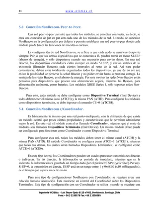 33                                        www.olimex.cl




5.3 Conexión NonBeacon. Peer-to-Peer.

       Una red peer-to-peer permite que todos los módulos, se conecten con todos, es decir, se
crea una conexión de par en par con cada uno de los módulos de la red. El modo de conexión
NonBeacon es la configuración por defecto y permite establecer una red peer-to-peer donde cada
módulo puede hacer las funciones de maestro o esclavo.

        La configuración de red Non-Beacon, se refiere a que cada nodo se mantiene despierto
siempre. Por lo que los demás dispositivos que se conectan a él, pueden entrar en modo SLEEP
(ahorro de energía), y sólo despertarse cuando sea necesario para enviar datos. En una red
Beacon, los dispositivos enrutadores están siempre en modo SLEEP, y envían señales de su
existencia (llamadas Beacon) cada ciertos intervalos al resto de la red. Así para poder
comunicarse, deben estar totalmente organizados todos los dispositivos, ya que de no ser así,
existe la posibilidad de perderse la señal Beacon y no poder enviar hasta la próxima entrega. La
ventaja de las redes Beacon, es el ahorro de energía. Por este motivo las redes Non-Beacon están
pensadas para dispositivos que posean una alimentación segura, mientras las Beacon, para
alimentación autónoma, como baterías. Los módulos XBEE Series 1, sólo soportan redes Non-
Beacon.

      Para esto, cada módulo se debe configurar como Dispositivo Terminal (End Device) y
todos deben tener el mismo canal (ATCH) y la misma PAN (ATID). Para configurar los módulos
como dispositivos terminales, se debe ingresar el comando CE=0 (ATCE0).

5.4 Conexión NonBeacon c/Coordinador.

       Es básicamente lo mismo que una red punto-multipunto, con la diferencia de que existe
un módulo central que posee ciertas propiedades y características que le permiten administrar
mejor la red. En esta red, el módulo central es llamado Coordinador, mientras que el resto de
módulos son llamados Dispositivos Terminales (End Device). Un mismo módulo Xbee puede
ser configurado para funcionar como Coordinador o como Dispositivo Terminal.

       Para configurar esta red, todos los módulos deben tener el mismo canal (ATCH) y la
misma PAN (ATID). El módulo Coordinador se configura como ATCE=1 (ATCE1), mientras
que todos los demás, los cuales serán llamados Dispositivos Terminales, se configuran como
ATCE=0 (ATCE0).

         En este tipo de red, los Coordinadores pueden ser usados para usar transmisiones directas
o indirectas. En las directas, la información es enviada de inmediato, mientras que en la
indirecta, la información es guardada un tiempo dado por el parámetro SP (Cyclic Sleep Period).
Si SP=0, la transmisión es directa. Si SP está en un rango entre 1 y 0x68B0 (x10 milisegundos),
es el tiempo que espera antes de enviar.

        Para este tipo de configuraciones NonBeacon con Coordinador, se requiere crear una
relación llamada Asociación. Ésta mantiene un control del Coordinador sobre los Dispositivos
Terminales. Este tipo de configuración con un Coordinador se utiliza cuando se requiere una

                Ingeniería MCI Ltda. – Luis Thayer Ojeda 0115 of 402, Providencia, Santiago, Chile
                                   Fono: + 56 2 3339579 Fax: +56 2 3350589
 