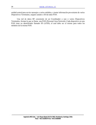34                                        www.olimex.cl


unidad central para enviar mensajes a varios módulos, o juntar información proveniente de varios
Dispositivos Terminales, asignar canales o ID de redes PAN.

      Una red de datos RF consistente de un Coordinador y uno o varios Dispositivos
Terminales, forman lo que se llama una PAN (Personal Area Network). Cada dispositivo en una
PAN tiene un identificador llamado ID (ATID), el cual debe ser el mismo para todos los
módulos de la misma PAN.




                Ingeniería MCI Ltda. – Luis Thayer Ojeda 0115 of 402, Providencia, Santiago, Chile
                                   Fono: + 56 2 3339579 Fax: +56 2 3350589
 